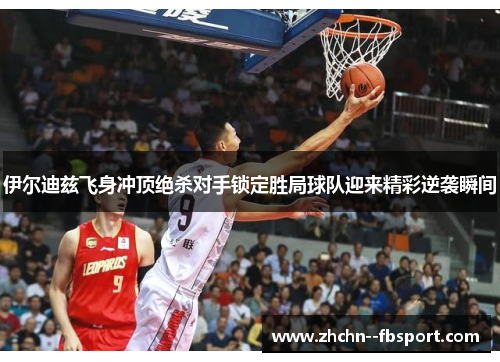 伊尔迪兹飞身冲顶绝杀对手锁定胜局球队迎来精彩逆袭瞬间