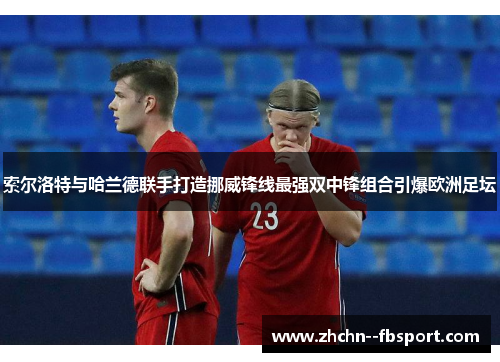 索尔洛特与哈兰德联手打造挪威锋线最强双中锋组合引爆欧洲足坛