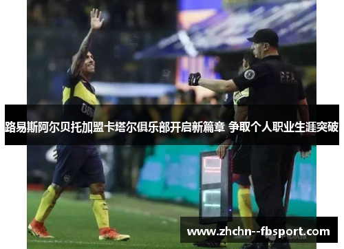 路易斯阿尔贝托加盟卡塔尔俱乐部开启新篇章 争取个人职业生涯突破